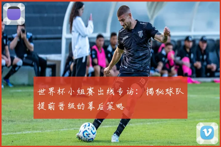 世界杯小组赛出线专访：揭秘球队提前晋级的幕后策略