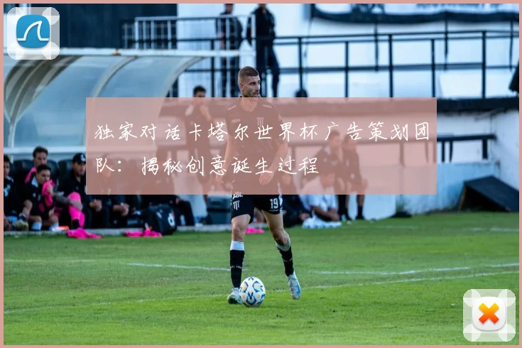 独家对话卡塔尔世界杯广告策划团队：揭秘创意诞生过程