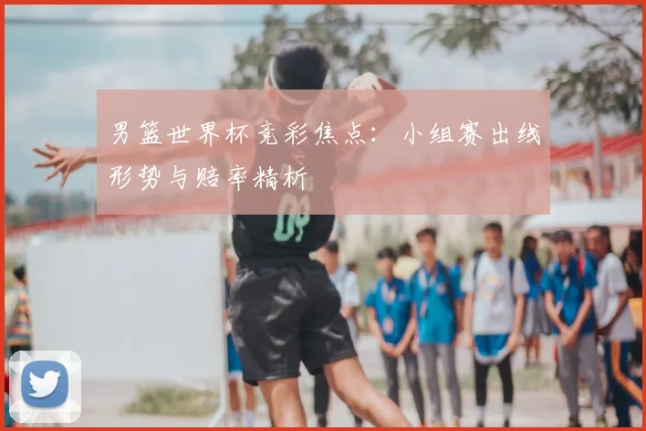男篮世界杯竞彩焦点：小组赛出线形势与赔率精析