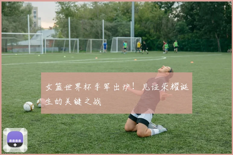 女篮世界杯季军出炉！见证荣耀诞生的关键之战