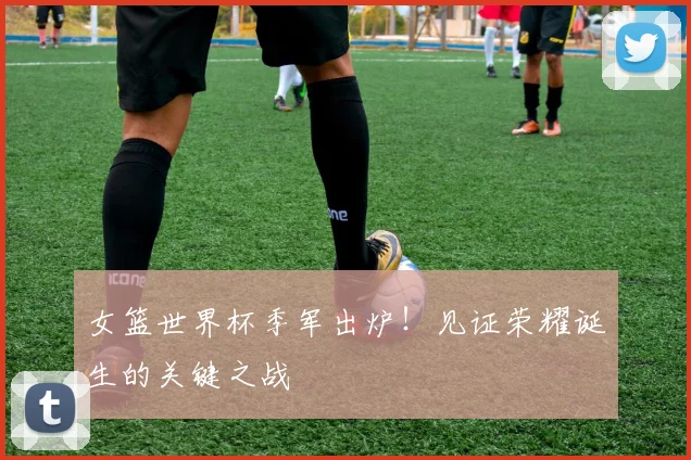 女篮世界杯季军出炉！见证荣耀诞生的关键之战