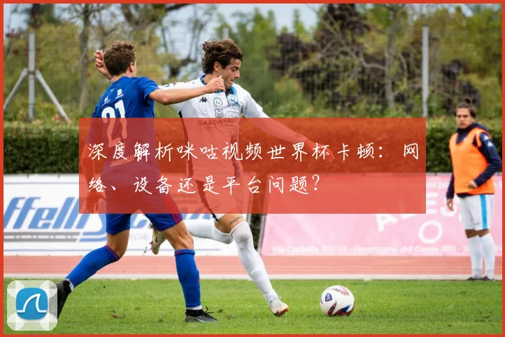深度解析咪咕视频世界杯卡顿：网络、设备还是平台问题？