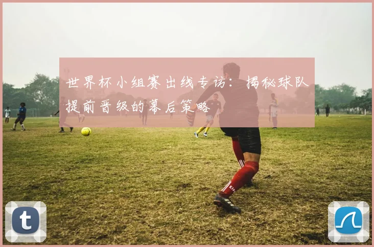 世界杯小组赛出线专访：揭秘球队提前晋级的幕后策略