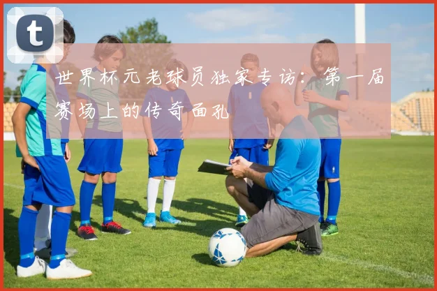 世界杯元老球员独家专访:第一届赛场上的传奇面孔