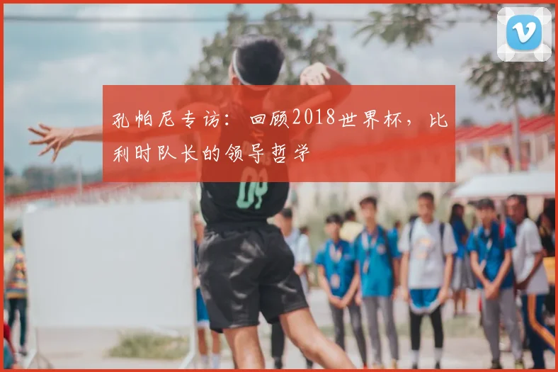 孔帕尼专访:回顾2018世界杯,比利时队长的领导哲学
