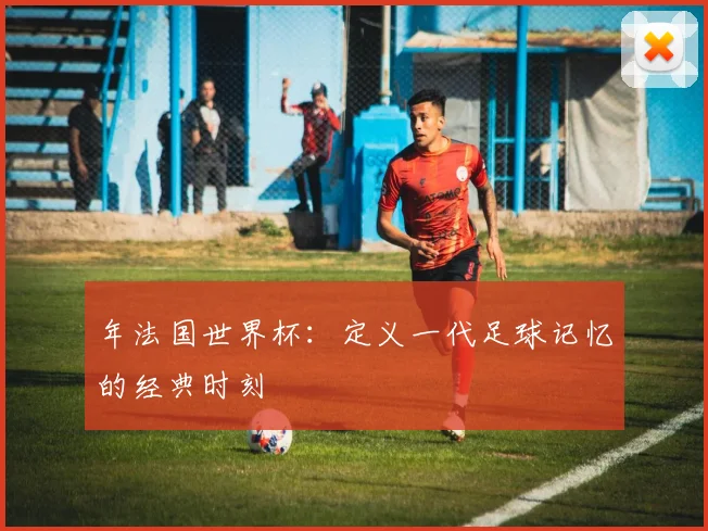 年法国世界杯:定义一代足球记忆的经典时刻