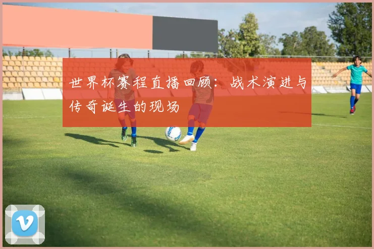 世界杯赛程直播回顾：战术演进与传奇诞生的现场