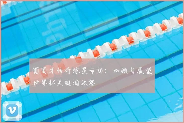 葡萄牙传奇球星专访：回顾与展望世界杯关键淘汰赛