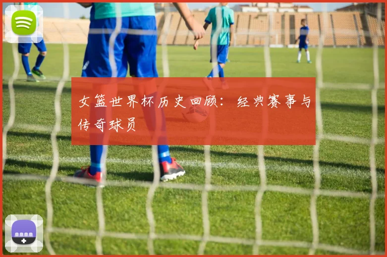女篮世界杯历史回顾：经典赛事与传奇球员