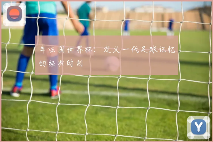 年法国世界杯：定义一代足球记忆的经典时刻
