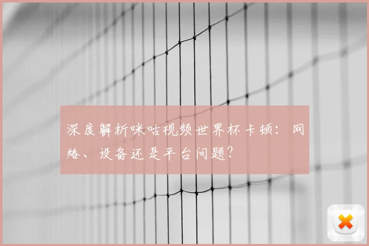 深度解析咪咕视频世界杯卡顿：网络、设备还是平台问题？
