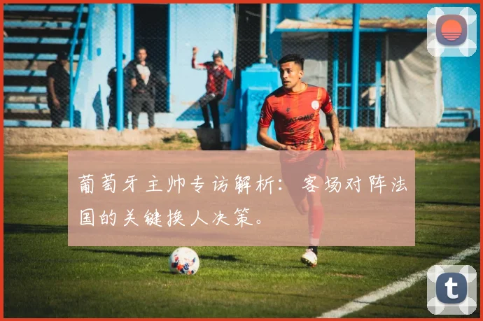 葡萄牙主帅专访解析：客场对阵法国的关键换人决策。