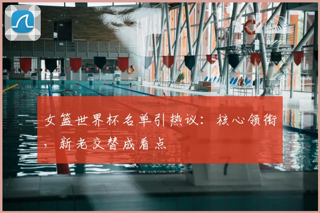 女篮世界杯名单引热议：核心领衔，新老交替成看点