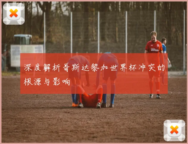 深度解析哥斯达黎加世界杯冲突的根源与影响