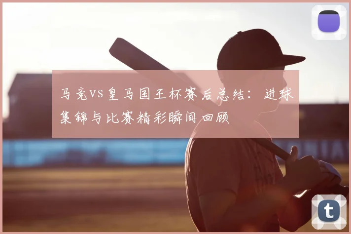 马竞vs皇马国王杯赛后总结：进球集锦与比赛精彩瞬间回顾
