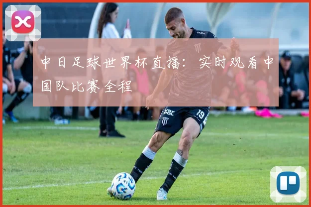 中日足球世界杯直播：实时观看中国队比赛全程