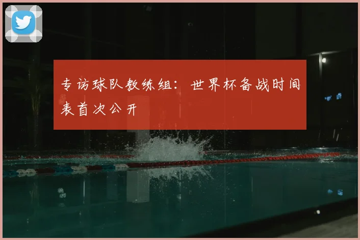 专访球队教练组：世界杯备战时间表首次公开