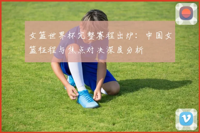 女篮世界杯完整赛程出炉：中国女篮征程与焦点对决深度分析