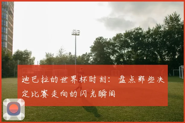 迪巴拉的世界杯时刻：盘点那些决定比赛走向的闪光瞬间
