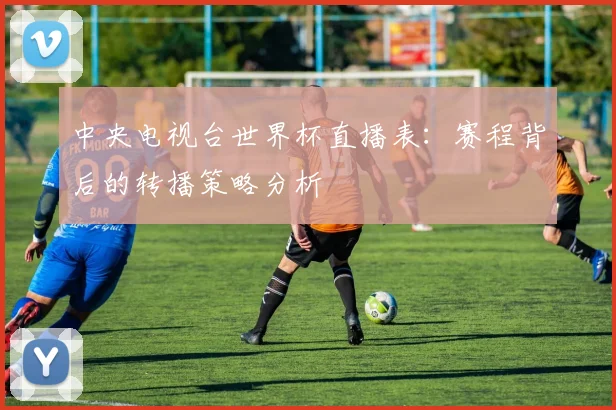 中央电视台世界杯直播表：赛程背后的转播策略分析