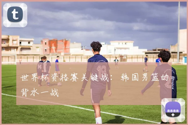 世界杯资格赛关键战：韩国男篮的背水一战