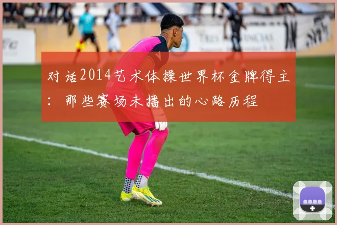 对话2014艺术体操世界杯金牌得主：那些赛场未播出的心路历程