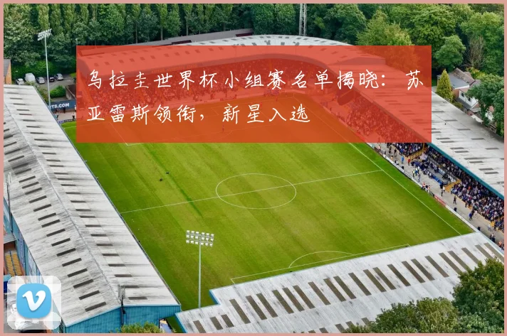 乌拉圭世界杯小组赛名单揭晓：苏亚雷斯领衔，新星入选