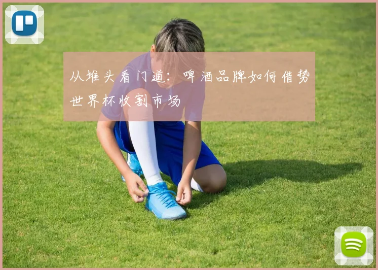 从堆头看门道：啤酒品牌如何借势世界杯收割市场