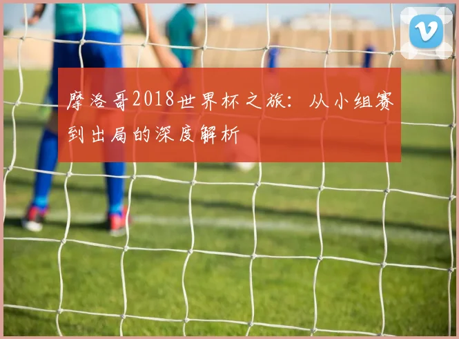摩洛哥2018世界杯之旅：从小组赛到出局的深度解析