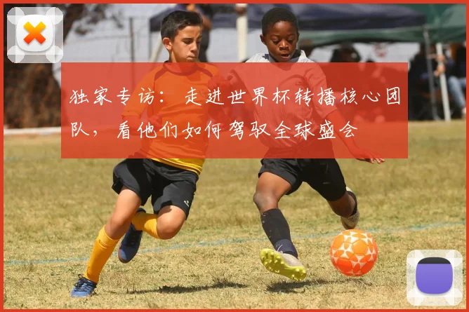 独家专访：走进世界杯转播核心团队，看他们如何驾驭全球盛会