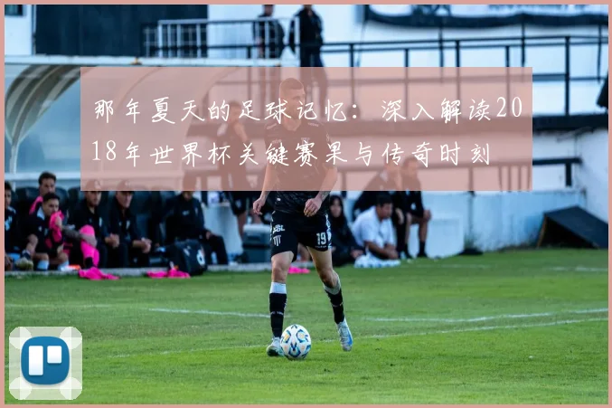那年夏天的足球记忆：深入解读2018年世界杯关键赛果与传奇时刻