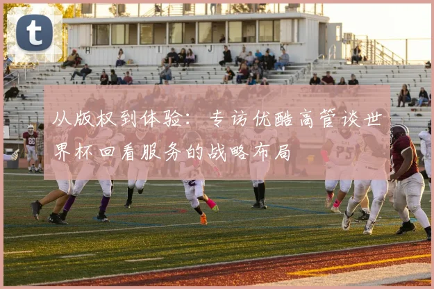 从版权到体验：专访优酷高管谈世界杯回看服务的战略布局