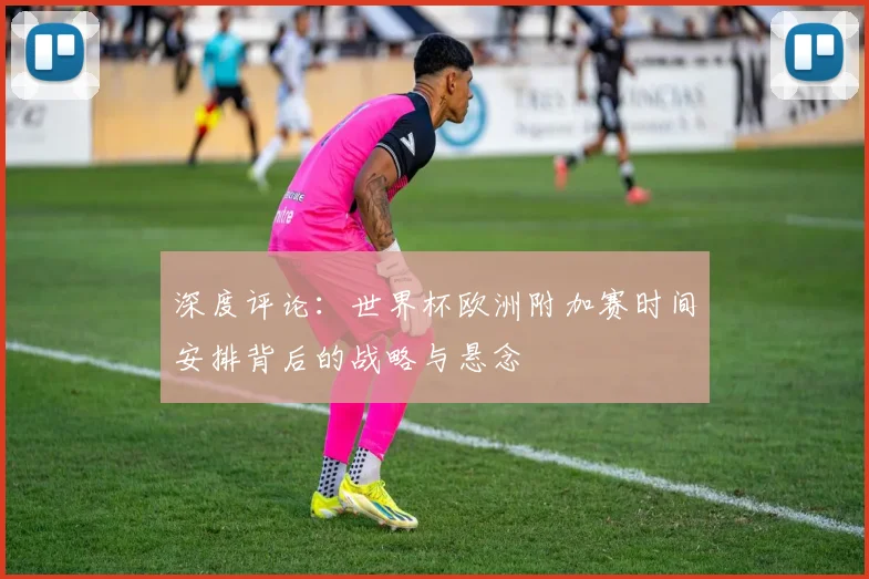 深度评论：世界杯欧洲附加赛时间安排背后的战略与悬念