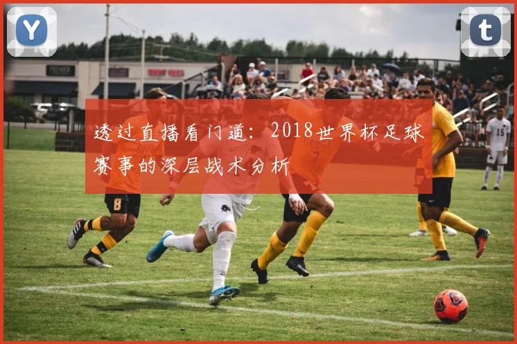 透过直播看门道：2018世界杯足球赛事的深层战术分析