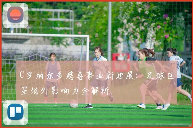 C罗纳尔多慈善事业新进展:足球巨星场外影响力全解析