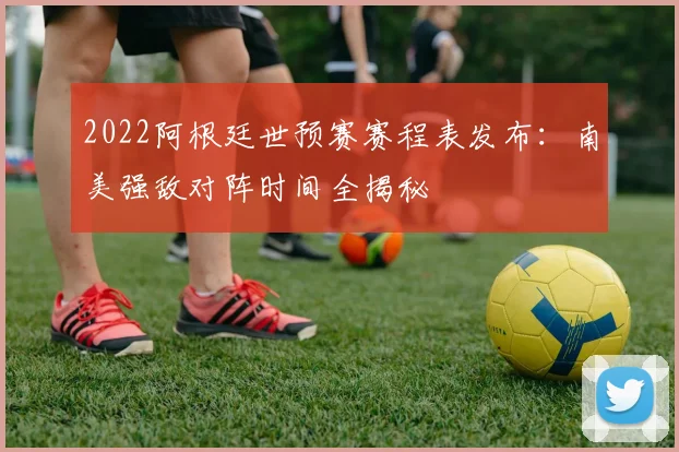 2022阿根廷世预赛赛程表发布:南美强敌对阵时间全揭秘