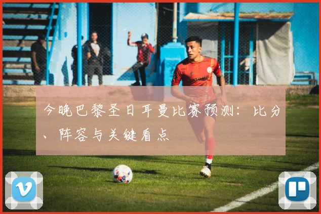 今晚巴黎圣日耳曼比赛预测：比分、阵容与关键看点