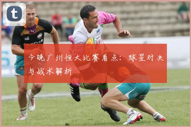 今晚广州恒大比赛看点：球星对决与战术解析
