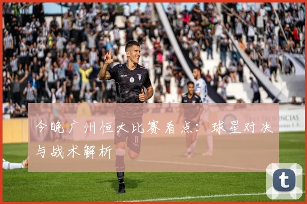 今晚广州恒大比赛看点：球星对决与战术解析