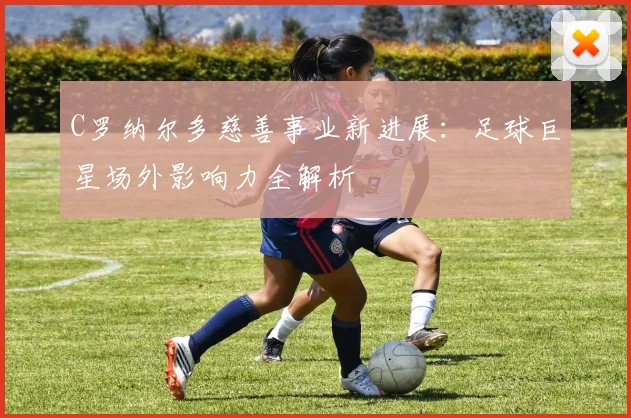 C罗纳尔多慈善事业新进展：足球巨星场外影响力全解析