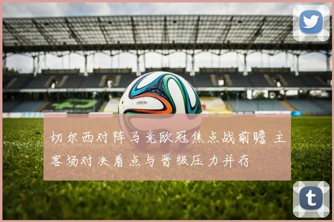 切尔西对阵马竞欧冠焦点战前瞻 主客场对决看点与晋级压力并存