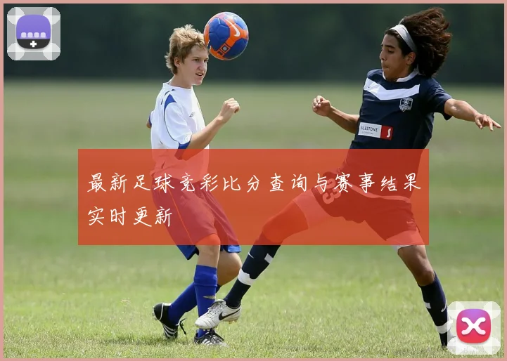 最新足球竞彩比分查询与赛事结果实时更新