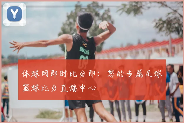 体球网即时比分即：您的专属足球篮球比分直播中心