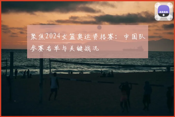 聚焦2024女篮奥运资格赛：中国队参赛名单与关键战况